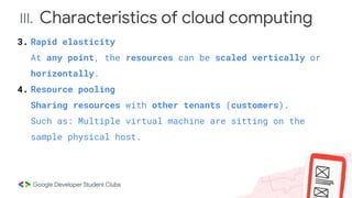 III. Characteristics of cloud computing
3. Rapid elasticity
At any point, the resources can be scaled vertically or
horizontally.
4. Resource pooling
Sharing resources with other tenants (customers).
Such as: Multiple virtual machine are sitting on the
sample physical host.
 