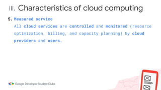 III. Characteristics of cloud computing
5. Measured service
All cloud services are controlled and monitored (resource
optimization, billing, and capacity planning) by cloud
providers and users.
 