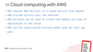 VII.Cloud computing with AWS
- AWS (Amazon Web Service) is a cloud service from Amazon
- AWS provide servers over the internet
- AWS services can be used to create and deploy any type of
application in the cloud
- AWS use the subscription pricing model (pay for what you
use)
 