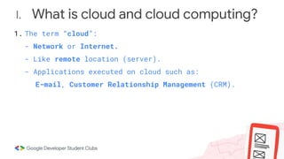 I. What is cloud and cloud computing?
1. The term “cloud”:
- Network or Internet.
- Like remote location (server).
- Applications executed on cloud such as:
E-mail, Customer Relationship Management (CRM).
 