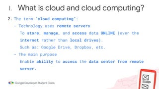 I. What is cloud and cloud computing?
2. The term “cloud computing”:
- Technology uses remote servers
To store, manage, and access data ONLINE (over the
internet rather than local drives).
Such as: Google Drive, Dropbox, etc.
- The main purpose
Enable ability to access the data center from remote
server.
 