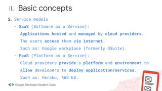 II. Basic concepts
2. Service models
- SaaS (Software as a Service):
Applications hosted and managed by cloud providers.
The users access them via internet.
Such as: Google workplace (formerly GSuite).
- PaaS (Platform as a Service):
Cloud providers provide a platform and environment to
allow developers to deploy application/services.
Such as: Heroku, AWS EB.
 