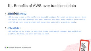 III. Benefits of AWS over traditional data
center.
1. User-friendly:
AWS is easy to use as the platform is specially designed for quick and secure access. Users
can modify their data whenever they want, wherever they want. Most companies find starting
with AWS as their cloud provider much easier than using other providers, namely.
1. Flexible:
AWS enables you to select the operating system, programming language, web application
platform, database, and other services you need.
 