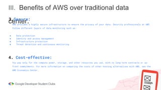III. Benefits of AWS over traditional data
center.
3.Secure:
AWS provides a highly secure infrastructure to ensure the privacy of your data. Security professionals at AWS
follow different layers of data monitoring such as:
● Data protection
● Identity and access management
● Infrastructure protection
● Threat detection and continuous monitoring
4. Cost-effective:
You pay only for the compute power, storage, and other resources you use, with no long-term contracts or up-
front commitments. For more information on comparing the costs of other hosting alternatives with AWS, see the
AWS Economics Center.
 