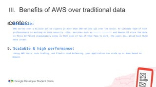 III. Benefits of AWS over traditional data
center.
5. Reliable:
AWS serves over a million active clients in more than 200 nations all over the world. An ultimate team of tech
professionals is working on data security. Also, services such as Amazon DynamoDB and Amazon S3 store the data
in three different availability zones so that even if two of them fail to work, the users will still have their
data intact.
5. Scalable & high performance:
Using AWS tools, Auto Scaling, and Elastic Load Balancing, your application can scale up or down based on
demand.
 