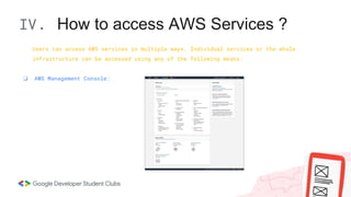IV. How to access AWS Services ?
Users can access AWS services in multiple ways. Individual services or the whole
infrastructure can be accessed using any of the following means:
❏ AWS Management Console:
 