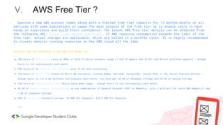 V. AWS Free Tier ?
Services that are available in the AWS Free Usage Tier
● 750 hours of Amazon EC2 Linux or RHEL or SLES t2.micro instance usage (1 GiB of memory and 32-bit and 64-bit platform support) – enough
hours to run continuously each month
● 750 hours of an Elastic Load Balancer plus 15 GB data processing
● 750 hours of Amazon RDS Single-AZ Micro DB Instances, running MySQL, MariaDB, PostgreSQL, Oracle BYOL or SQL Server Express Edition –
enough hours to run a DB Instance continuously each month. You also get 20 GB of database storage and 20 GB of backup storage
● 750 hours of Amazon ElastiCache Micro Cache Node usage – enough hours to run continuously each month.
● 30 GB of Amazon Elastic Block Storage in any combination of General Purpose (SSD) or Magnetic, plus 2 million I/Os (with EBS Magnetic) and
1 GB of snapshot storage
● 5GB of Amazon S3 standard storage, 20,000 Get Requests, and 2,000 Put Requests
………
- Opening a new AWS account comes along with a limited free tier capacity for 12 months,mostly on all
services with some limitations on usage.The main purpose of the free tier is to enable users to have
hands-on experience and build their confidence. The latest AWS free tier details can be obtained from
the following URL: https://aws.amazon.com/free/. If AWS resource consumption exceeds the limit of the
free tier, actual charges are applicable, which are billed in a monthly cycle. It is highly recommended
to closely monitor running resources on the AWS cloud all the time.
 