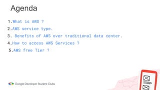 Agenda
1.What is AWS ?
2.AWS service type.
3. Benefits of AWS over traditional data center.
4.How to access AWS Services ?
5.AWS free Tier ?
 