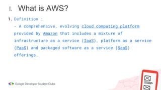 I. What is AWS?
1. Definition :
- A comprehensive, evolving cloud computing platform
provided by Amazon that includes a mixture of
infrastructure as a service (IaaS), platform as a service
(PaaS) and packaged software as a service (SaaS)
offerings.
 