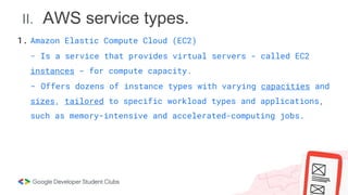 II. AWS service types.
1. Amazon Elastic Compute Cloud (EC2)
- Is a service that provides virtual servers - called EC2
instances - for compute capacity.
- Offers dozens of instance types with varying capacities and
sizes, tailored to specific workload types and applications,
such as memory-intensive and accelerated-computing jobs.
 