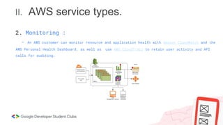 II. AWS service types.
2. Monitoring :
- An AWS customer can monitor resource and application health with Amazon CloudWatch and the
AWS Personal Health Dashboard, as well as use AWS CloudTrail to retain user activity and API
calls for auditing.
 