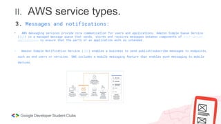 II. AWS service types.
- AWS messaging services provide core communication for users and applications. Amazon Simple Queue Service
(SQS) is a managed message queue that sends, stores and receives messages between components of distributed
applications to ensure that the parts of an application work as intended.
- Amazon Simple Notification Service (SNS) enables a business to send publish/subscribe messages to endpoints,
such as end users or services. SNS includes a mobile messaging feature that enables push messaging to mobile
devices.
3. Messages and notifications:
 