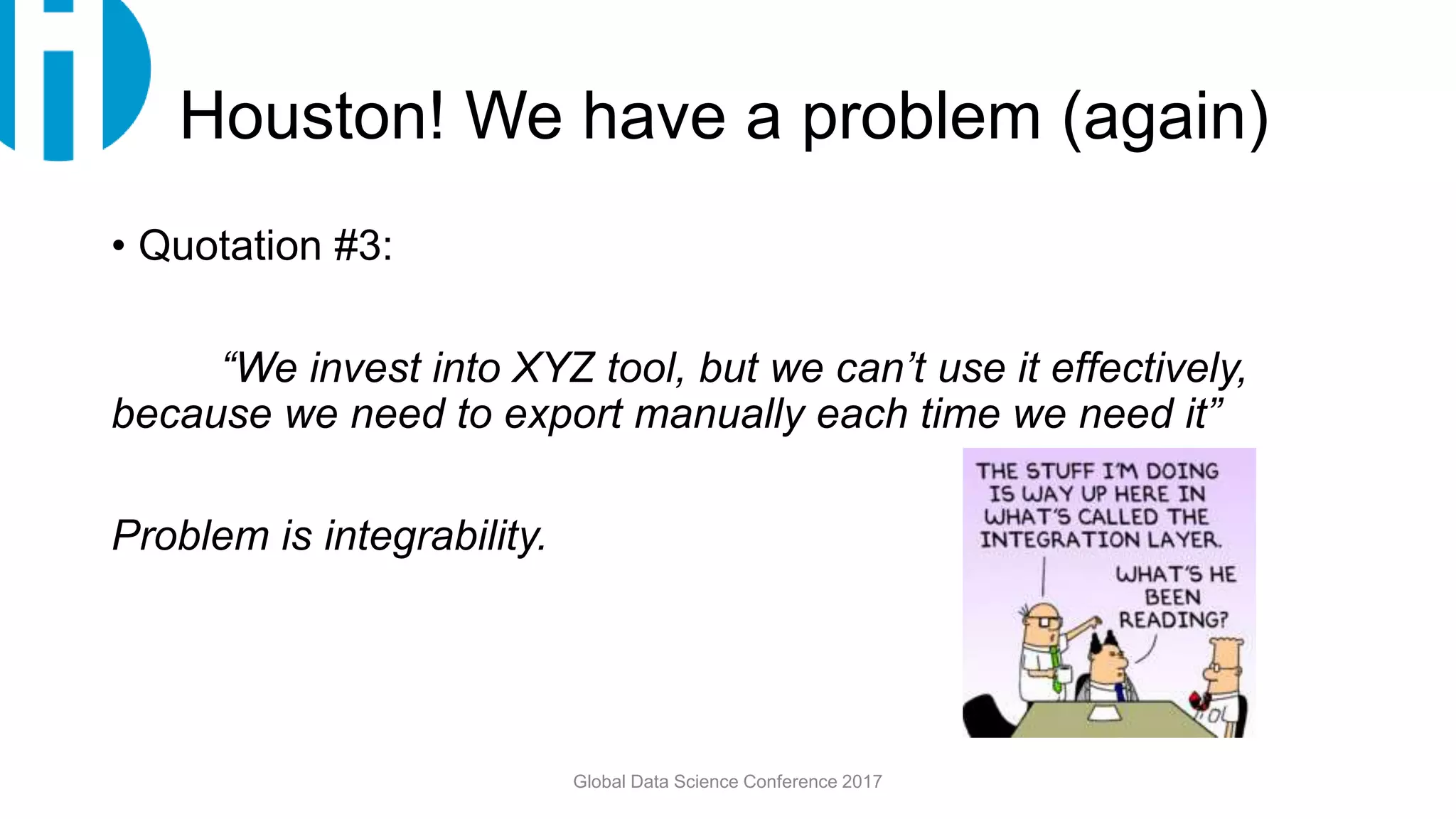 Houston! We have a problem (again)
• Quotation #3:
“We invest into XYZ tool, but we can’t use it effectively,
because we need to export manually each time we need it”
Problem is integrability.
Global Data Science Conference 2017
 
