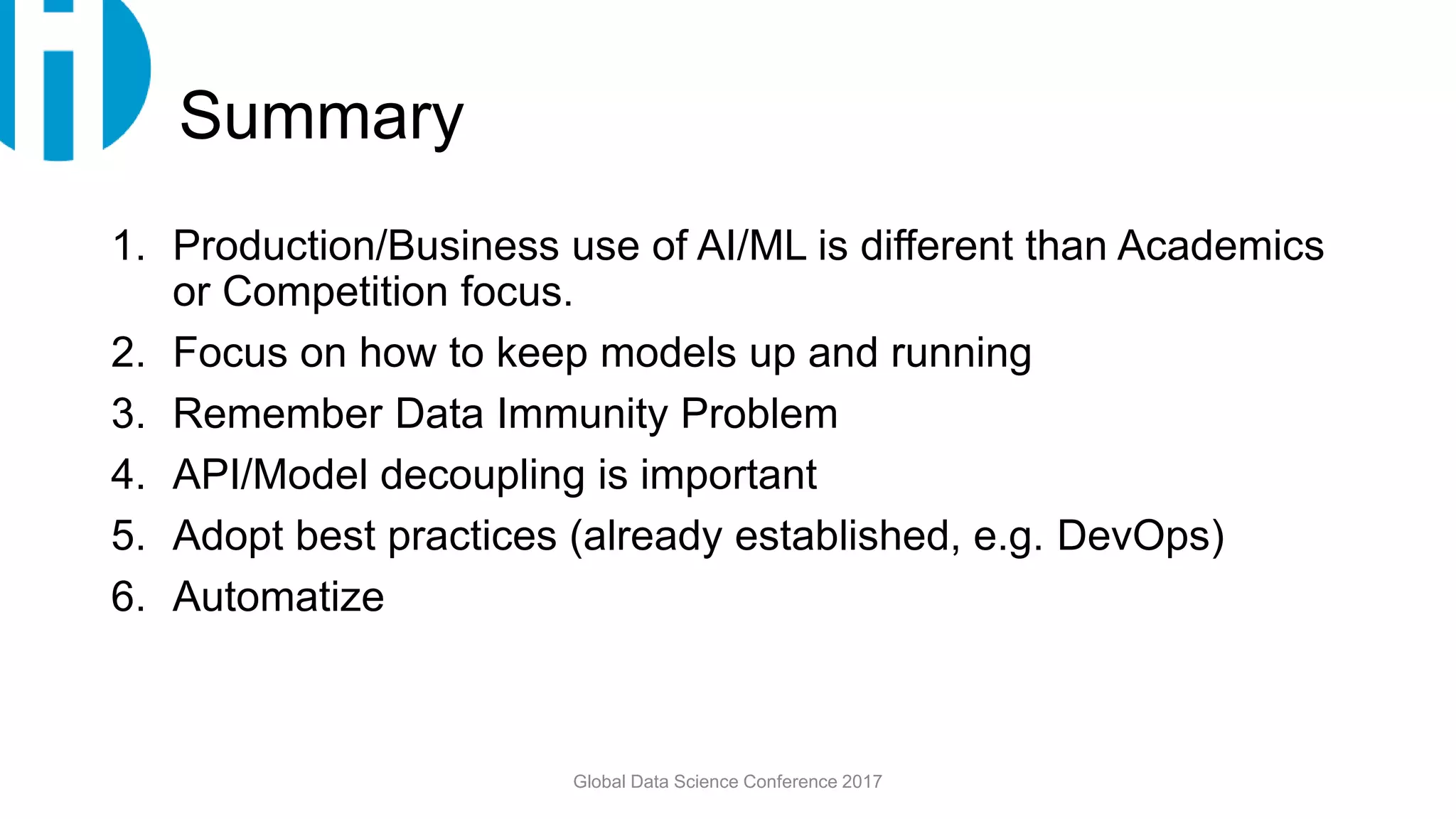 Summary
1. Production/Business use of AI/ML is different than Academics
or Competition focus.
2. Focus on how to keep models up and running
3. Remember Data Immunity Problem
4. API/Model decoupling is important
5. Adopt best practices (already established, e.g. DevOps)
6. Automatize
Global Data Science Conference 2017
 