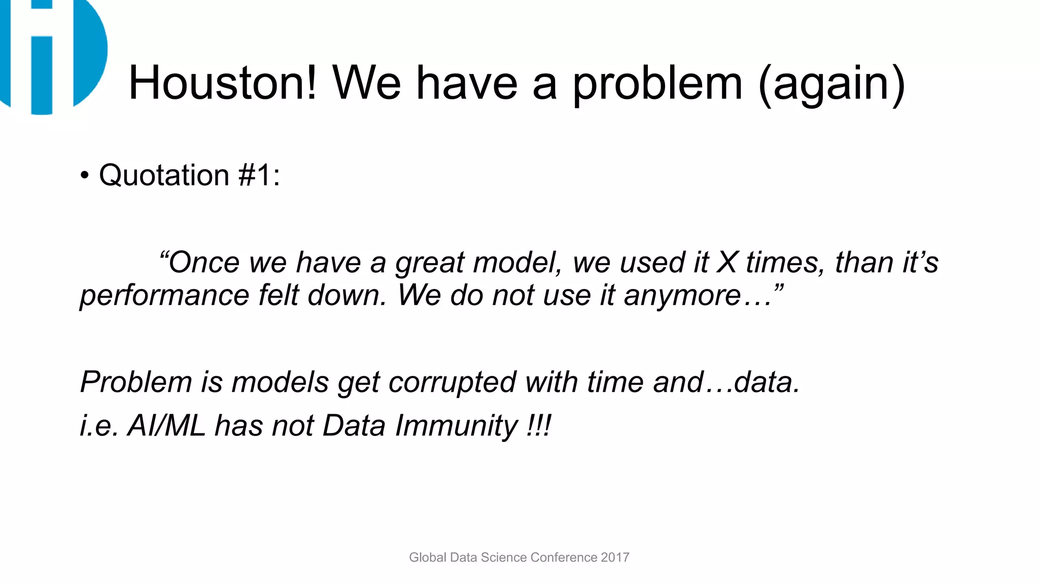 Houston! We have a problem (again)
• Quotation #1:
“Once we have a great model, we used it X times, than it’s
performance felt down. We do not use it anymore…”
Problem is models get corrupted with time and…data.
i.e. AI/ML has not Data Immunity !!!
Global Data Science Conference 2017
 