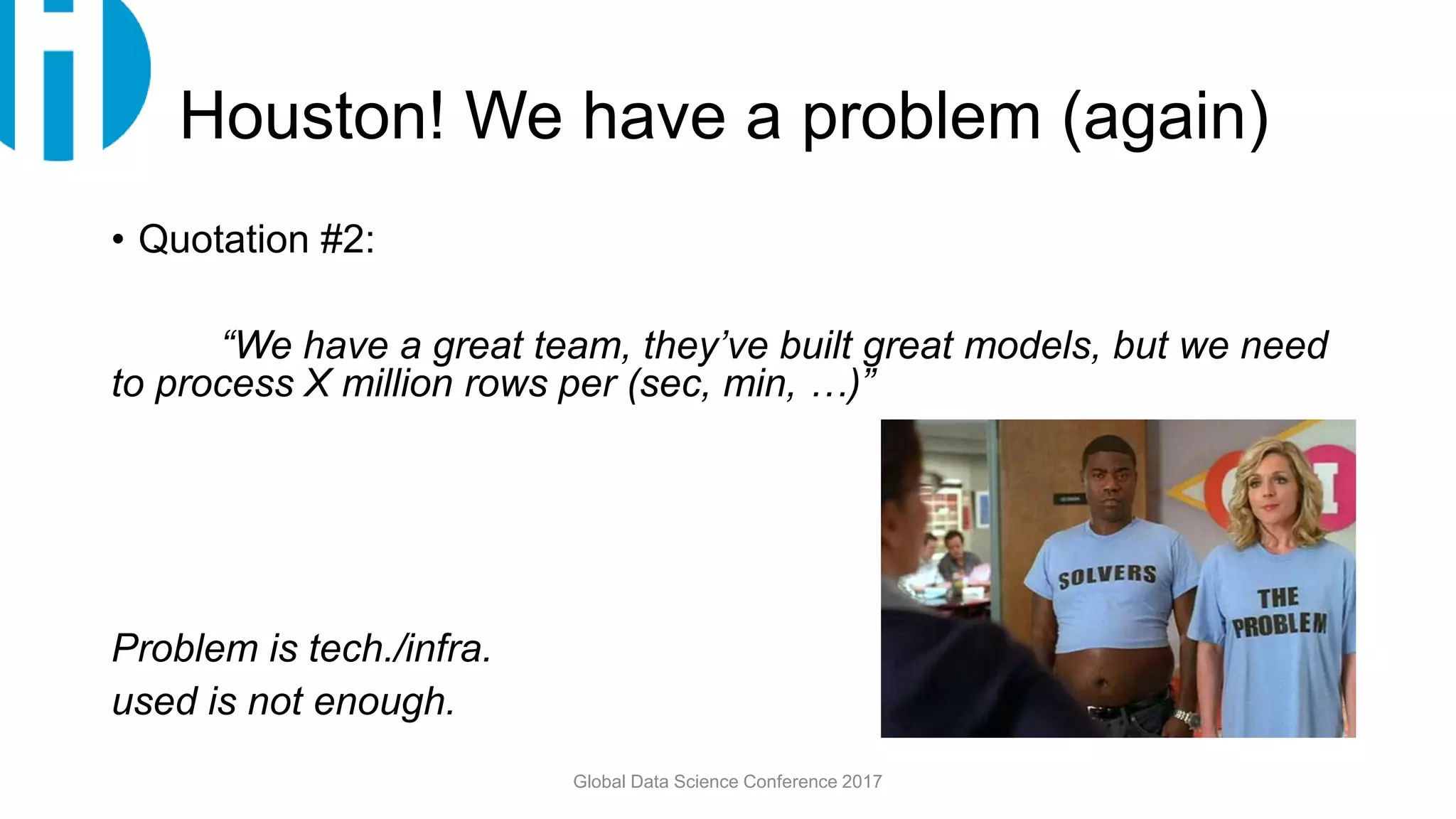 Houston! We have a problem (again)
• Quotation #2:
“We have a great team, they’ve built great models, but we need
to process X million rows per (sec, min, …)”
Problem is tech./infra.
used is not enough.
Global Data Science Conference 2017
 