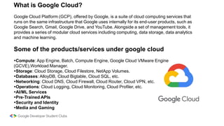 What is Google Cloud?
Google Cloud Platform (GCP), offered by Google, is a suite of cloud computing services that
runs on the same infrastructure that Google uses internally for its end-user products, such as
Google Search, Gmail, Google Drive, and YouTube. Alongside a set of management tools, it
provides a series of modular cloud services including computing, data storage, data analytics
and machine learning.
Some of the products/services under google cloud
Compute: App Engine, Batch, Compute Engine, Google Cloud VMware Engine
(GCVE),Workload Manager.
Storage: Cloud Storage, Cloud Filestore, NetApp Volumes.
Databases: AlloyDB, Cloud Bigtable, Cloud SQL, etc.
Networking: Cloud DNS, Cloud Firewall, Cloud Router, Cloud VPN, etc.
Operations: Cloud Logging, Cloud Monitoring, Cloud Profiler, etc.
AI/ML Services
Pre-Trained APIs
Security and Identity
Media and Gaming
 