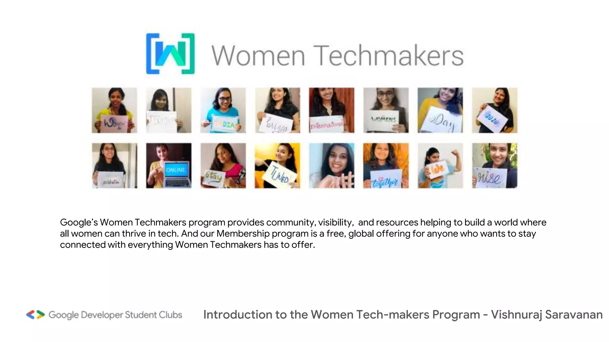 Introduction to the Women Tech-makers Program - Vishnuraj Saravanan
Google’s Women Techmakers program provides community, visibility, and resources helping to build a world where
all women can thrive in tech. And our Membership program is a free, global offering for anyone who wants to stay
connected with everything Women Techmakers has to offer.
 
