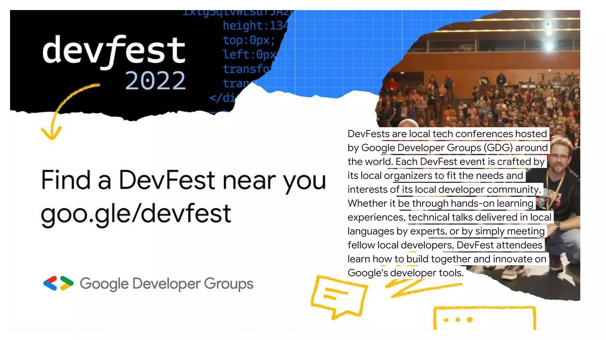 DevFests are local tech conferences hosted
by Google Developer Groups (GDG) around
the world. Each DevFest event is crafted by
its local organizers to fit the needs and
interests of its local developer community.
Whether it be through hands-on learning
experiences, technical talks delivered in local
languages by experts, or by simply meeting
fellow local developers, DevFest attendees
learn how to build together and innovate on
Google's developer tools.
 