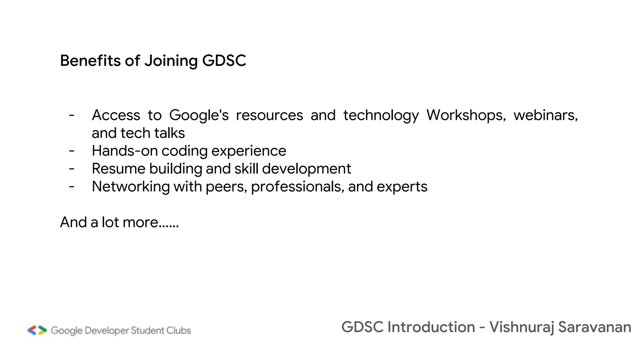 GDSC Introduction - Vishnuraj Saravanan
- Access to Google's resources and technology Workshops, webinars,
and tech talks
- Hands-on coding experience
- Resume building and skill development
- Networking with peers, professionals, and experts
And a lot more……
Benefits of Joining GDSC
 