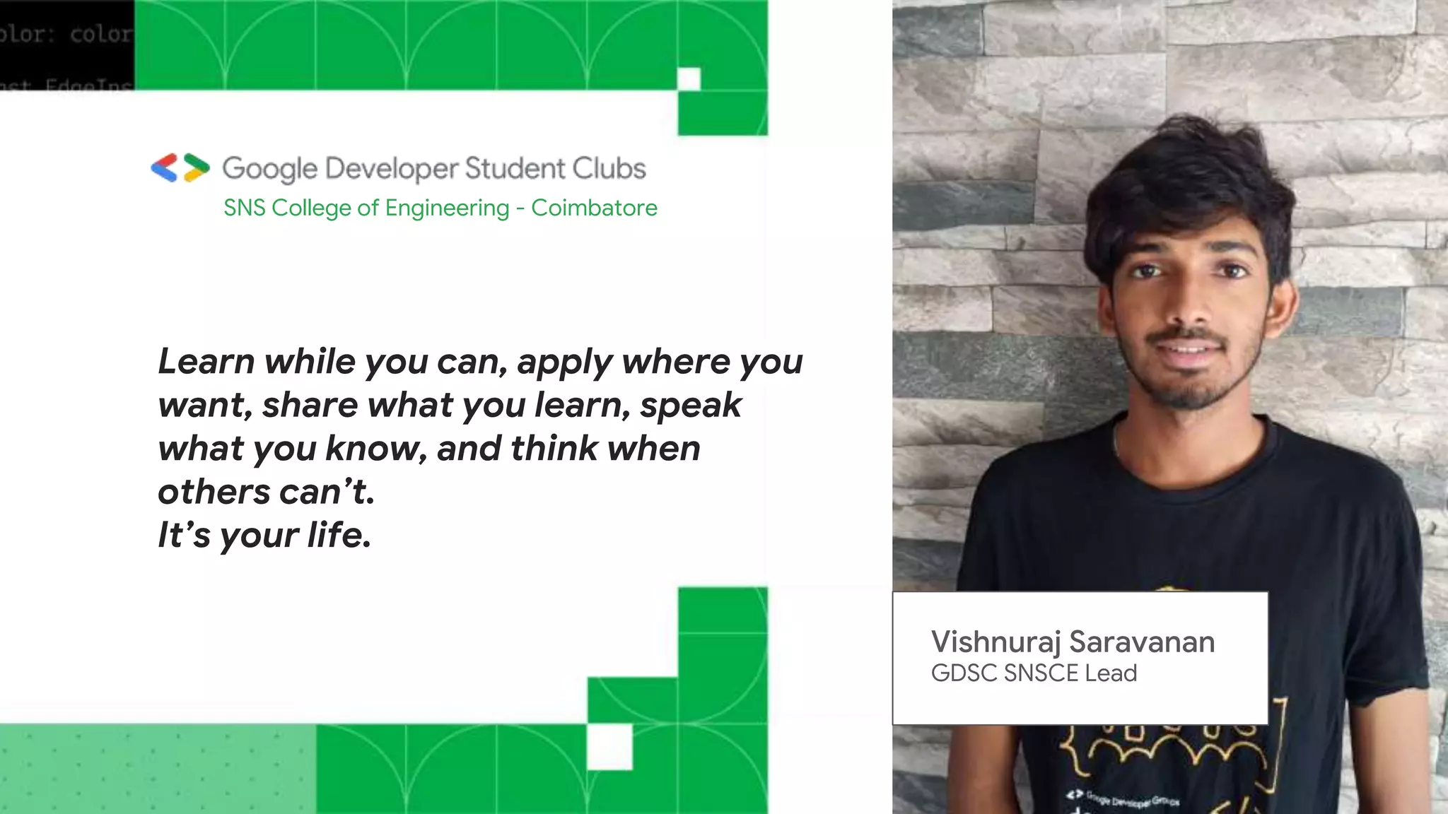 Learn while you can, apply where you
want, share what you learn, speak
what you know, and think when
others can’t.
It’s your life.
SNS College of Engineering - Coimbatore
Vishnuraj Saravanan
GDSC SNSCE Lead
 