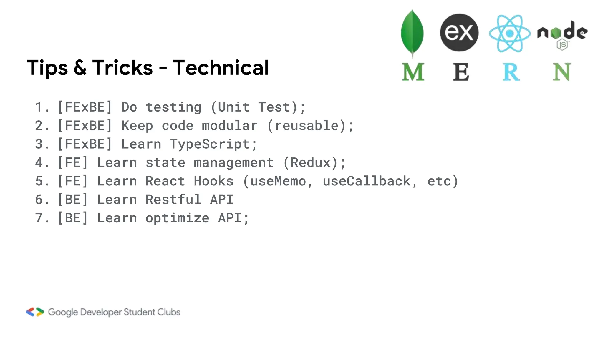 Tips & Tricks - Technical
1. [FExBE] Do testing (Unit Test);
2. [FExBE] Keep code modular (reusable);
3. [FExBE] Learn TypeScript;
4. [FE] Learn state management (Redux);
5. [FE] Learn React Hooks (useMemo, useCallback, etc)
6. [BE] Learn Restful API
7. [BE] Learn optimize API;
 