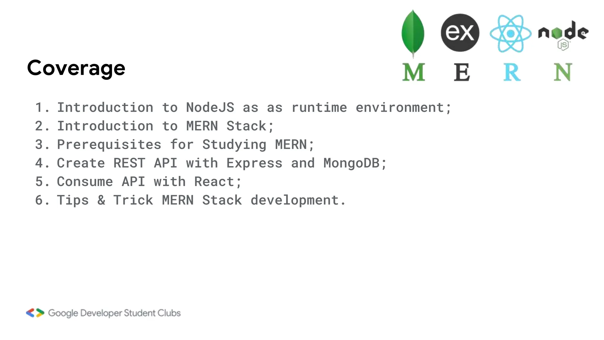 Coverage
1. Introduction to NodeJS as as runtime environment;
2. Introduction to MERN Stack;
3. Prerequisites for Studying MERN;
4. Create REST API with Express and MongoDB;
5. Consume API with React;
6. Tips & Trick MERN Stack development.
 