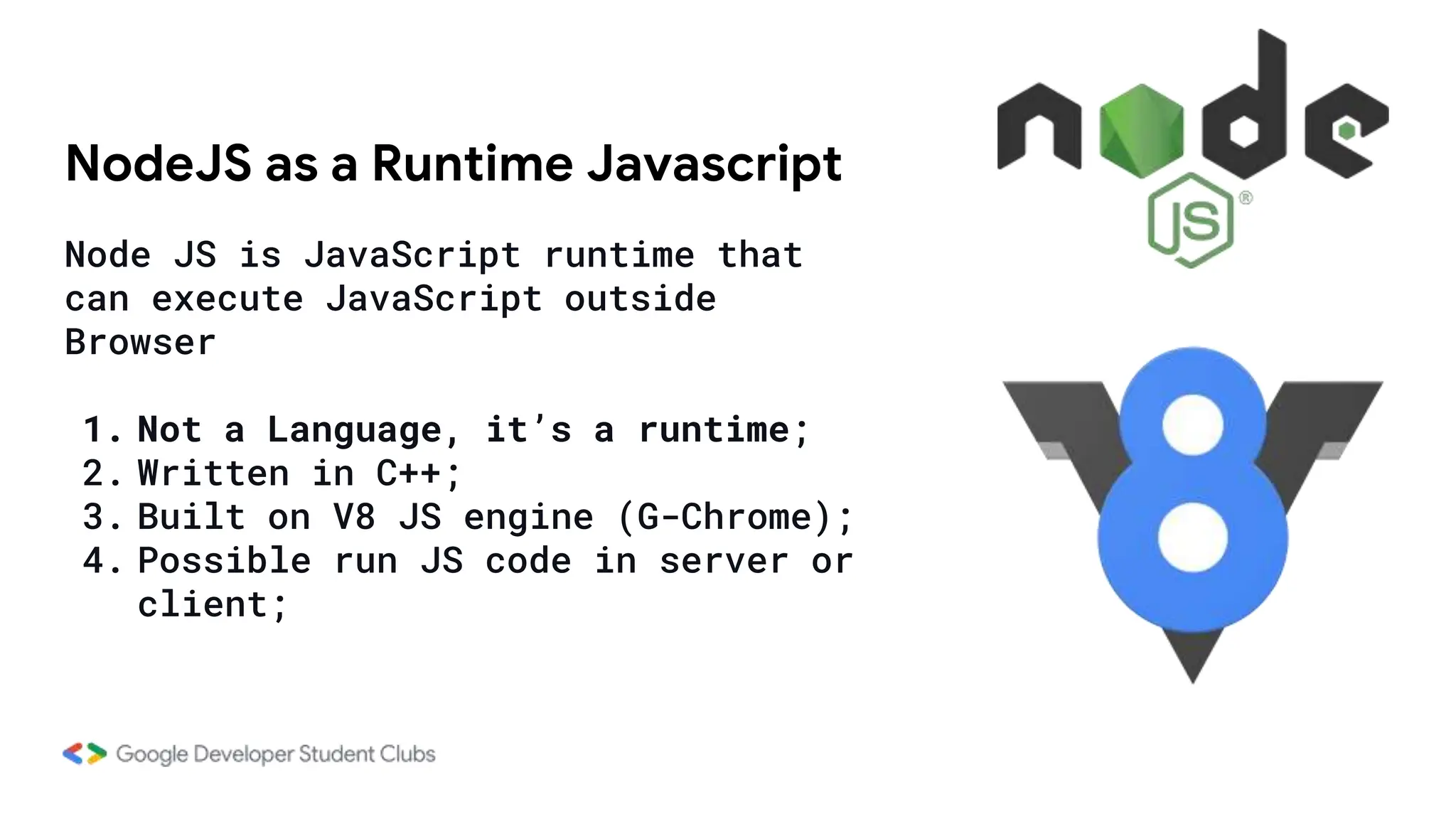 NodeJS as a Runtime Javascript
Node JS is JavaScript runtime that
can execute JavaScript outside
Browser
1. Not a Language, it’s a runtime;
2. Written in C++;
3. Built on V8 JS engine (G-Chrome);
4. Possible run JS code in server or
client;
 
