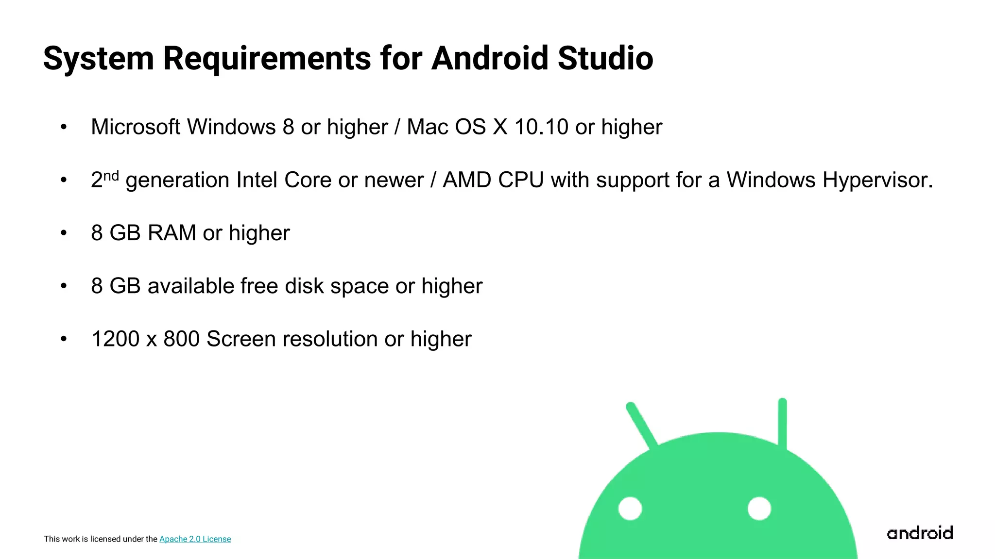 This work is licensed under the Apache 2.0 License
System Requirements for Android Studio
• Microsoft Windows 8 or higher / Mac OS X 10.10 or higher
• 2nd generation Intel Core or newer / AMD CPU with support for a Windows Hypervisor.
• 8 GB RAM or higher
• 8 GB available free disk space or higher
• 1200 x 800 Screen resolution or higher
 