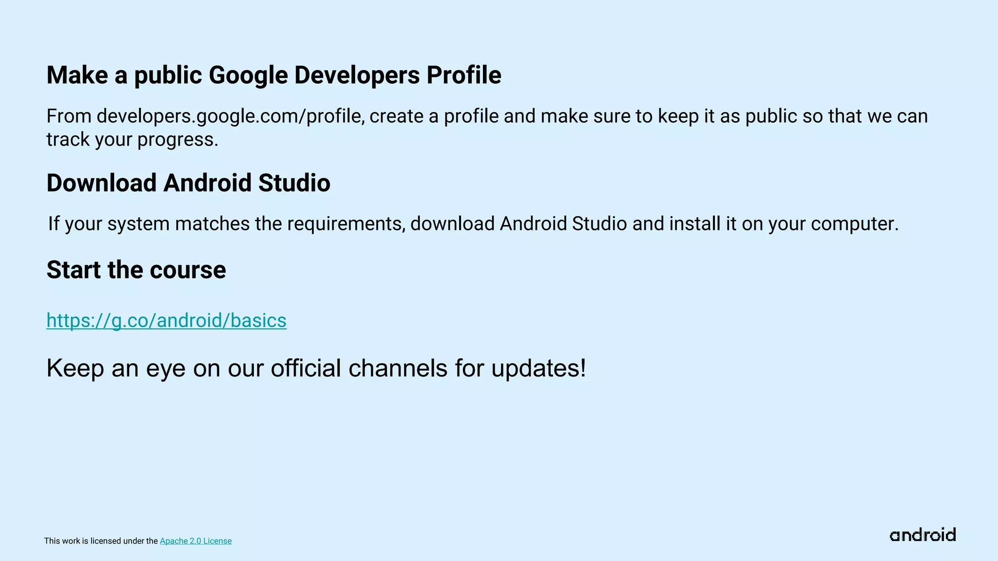 This work is licensed under the Apache 2.0 License
Download Android Studio
https://g.co/android/basics
From developers.google.com/profile, create a profile and make sure to keep it as public so that we can
track your progress.
If your system matches the requirements, download Android Studio and install it on your computer.
Make a public Google Developers Profile
Start the course
Keep an eye on our official channels for updates!
 
