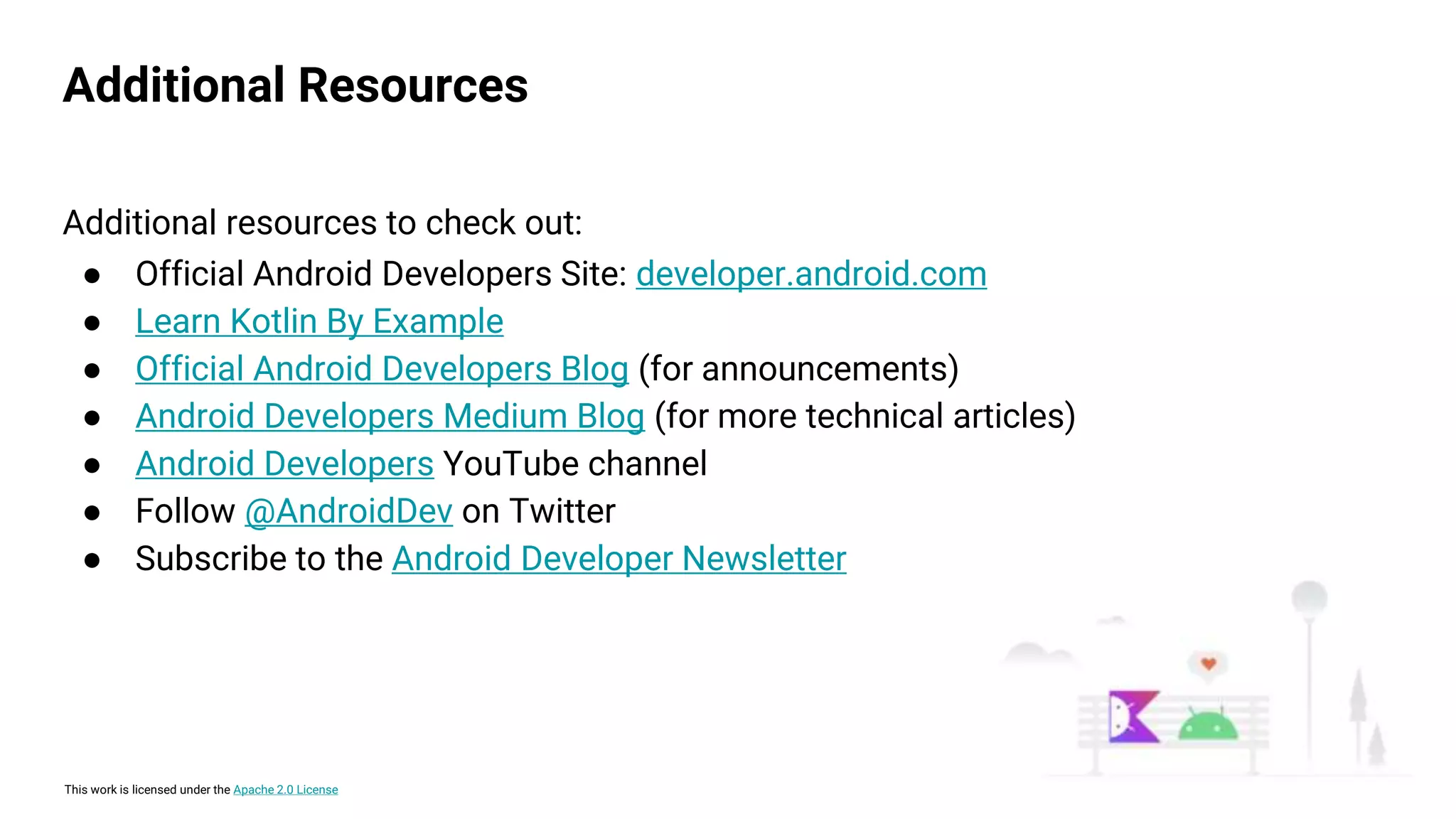 This work is licensed under the Apache 2.0 License
Additional Resources
Additional resources to check out:
● Official Android Developers Site: developer.android.com
● Learn Kotlin By Example
● Official Android Developers Blog (for announcements)
● Android Developers Medium Blog (for more technical articles)
● Android Developers YouTube channel
● Follow @AndroidDev on Twitter
● Subscribe to the Android Developer Newsletter
 