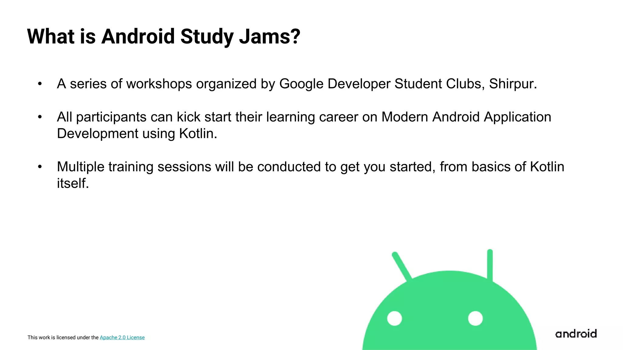 This work is licensed under the Apache 2.0 License
What is Android Study Jams?
• A series of workshops organized by Google Developer Student Clubs, Shirpur.
• All participants can kick start their learning career on Modern Android Application
Development using Kotlin.
• Multiple training sessions will be conducted to get you started, from basics of Kotlin
itself.
 