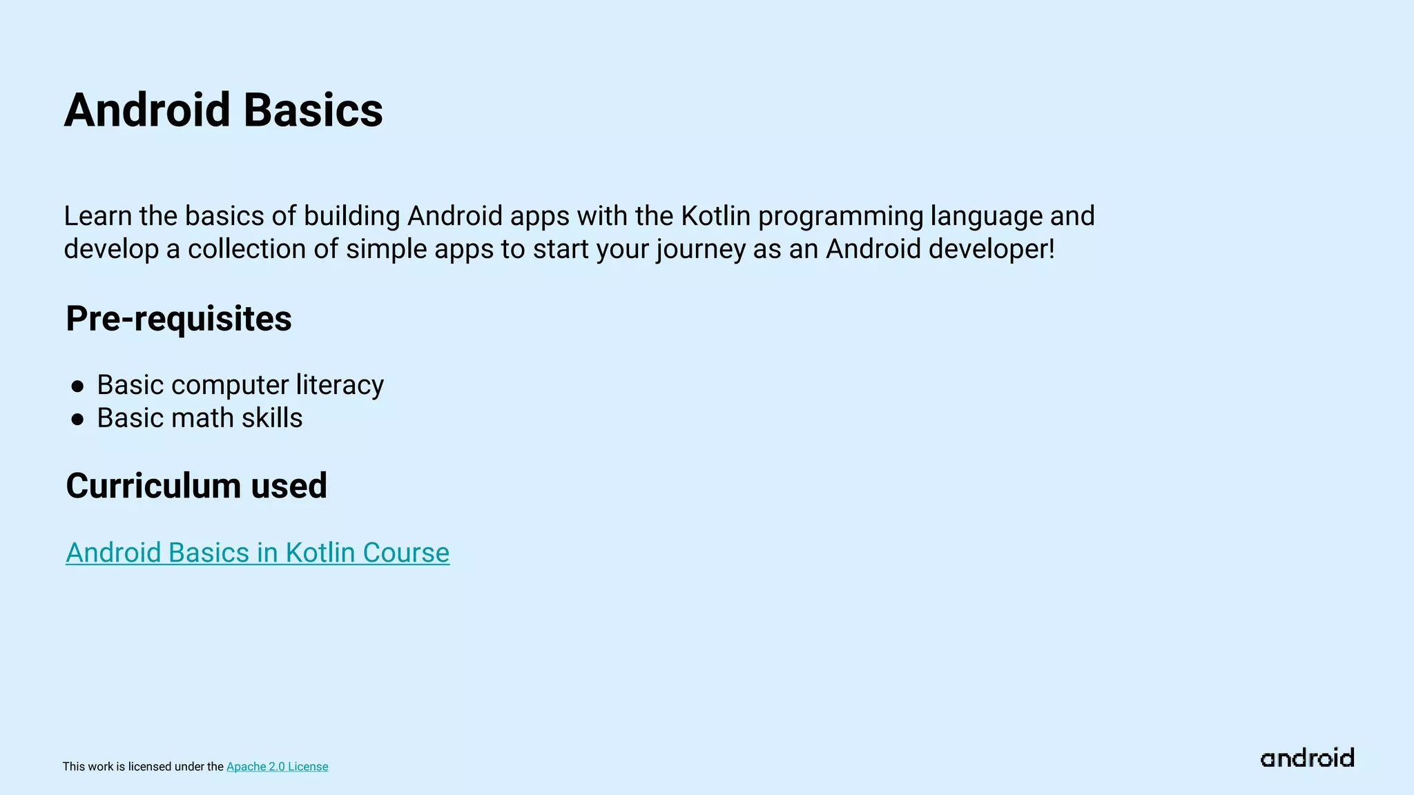 This work is licensed under the Apache 2.0 License
Android Basics
Pre-requisites
Android Basics in Kotlin Course
Learn the basics of building Android apps with the Kotlin programming language and
develop a collection of simple apps to start your journey as an Android developer!
● Basic computer literacy
● Basic math skills
Curriculum used
 