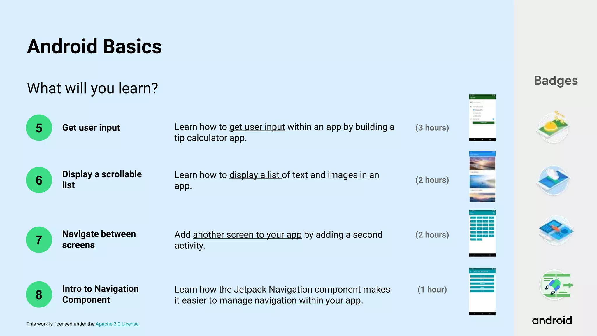 This work is licensed under the Apache 2.0 License
What will you learn?
6
5 Get user input
Display a scrollable
list
(2 hours)
(3 hours)
Learn how to get user input within an app by building a
tip calculator app.
Learn how to display a list of text and images in an
app.
Badges
Android Basics
7
Navigate between
screens
(2 hours)
Add another screen to your app by adding a second
activity.
8
Intro to Navigation
Component
(1 hour)
Learn how the Jetpack Navigation component makes
it easier to manage navigation within your app.
 