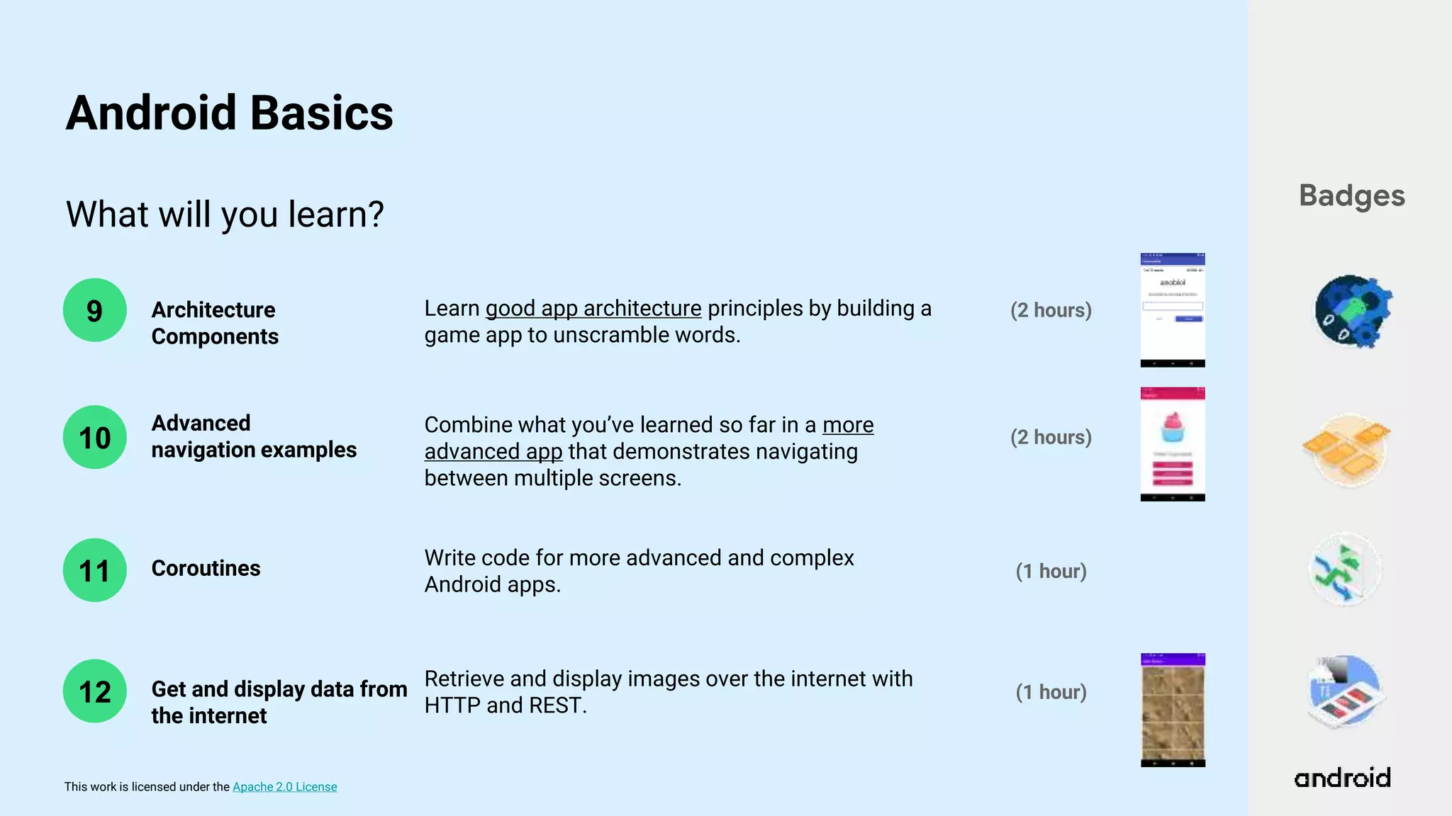 This work is licensed under the Apache 2.0 License
What will you learn?
10
9 Architecture
Components
Advanced
navigation examples
(2 hours)
(2 hours)
Learn good app architecture principles by building a
game app to unscramble words.
Combine what you’ve learned so far in a more
advanced app that demonstrates navigating
between multiple screens.
Badges
Android Basics
11 Coroutines Write code for more advanced and complex
Android apps.
(1 hour)
12 Get and display data from
the internet
Retrieve and display images over the internet with
HTTP and REST.
(1 hour)
 