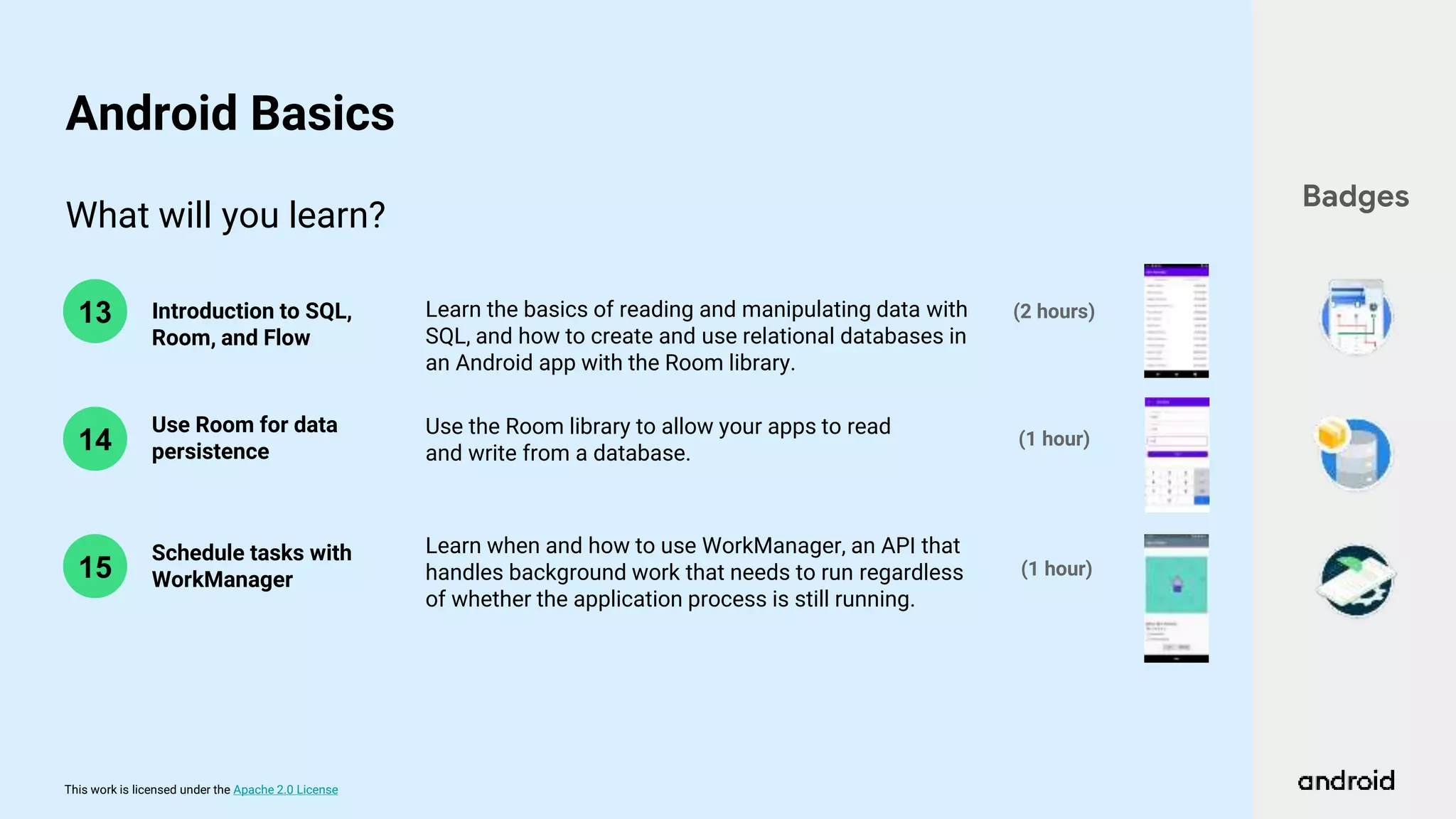 This work is licensed under the Apache 2.0 License
What will you learn?
14
13 Introduction to SQL,
Room, and Flow
Use Room for data
persistence
(1 hour)
(2 hours)
Learn the basics of reading and manipulating data with
SQL, and how to create and use relational databases in
an Android app with the Room library.
Use the Room library to allow your apps to read
and write from a database.
Badges
Android Basics
15
Learn when and how to use WorkManager, an API that
handles background work that needs to run regardless
of whether the application process is still running.
Schedule tasks with
WorkManager
(1 hour)
 