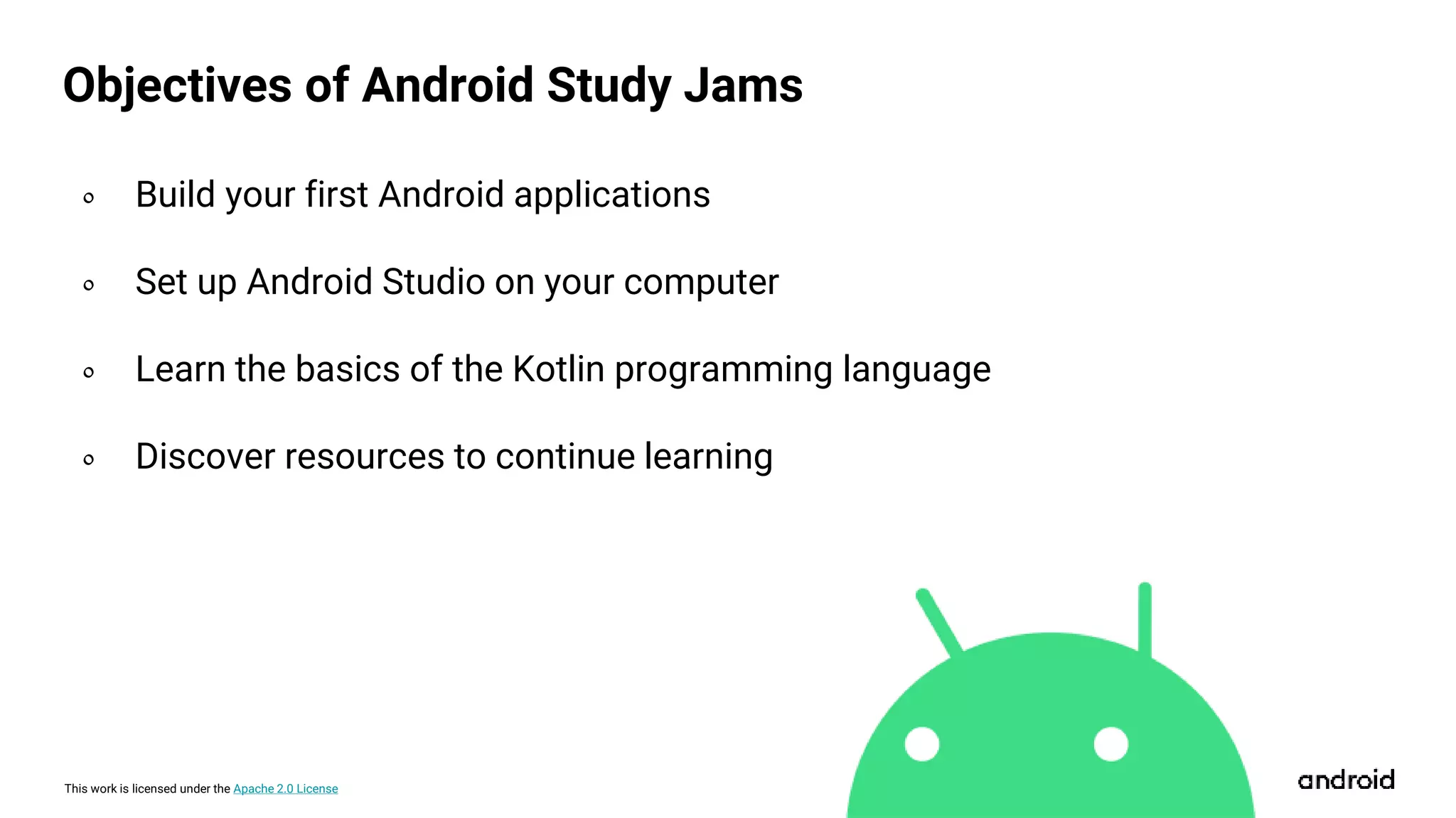 This work is licensed under the Apache 2.0 License
Objectives of Android Study Jams
० Build your first Android applications
० Set up Android Studio on your computer
० Learn the basics of the Kotlin programming language
० Discover resources to continue learning
 