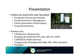 FACULTY OF ECONOMIC AND SOCIAL SCIENCES
Department of Management Studies
Presenta$on	
  
•  Ins$tut	
  de	
  recherche	
  inter-­‐facultaire	
  	
  
•  Faculté	
  des	
  Sciences	
  de	
  la	
  Société	
  
•  Faculté	
  Economie	
  et	
  Management	
  
•  Centre	
  Universitaire	
  d’Informa$que	
  
•  Université	
  de	
  Genève	
  
•  Nombres	
  clés:	
  
•  5	
  Professeurs,	
  60	
  personnes	
  
•  30	
  projets	
  de	
  recherche	
  (FP7,	
  AAL,	
  SNF,	
  CTI,	
  COST)	
  
•  2.3MCHF/an	
  (fonds	
  externes)	
  
•  4	
  programmes	
  d’enseignement	
  (BSc,	
  MSc,	
  PhD,	
  Execu$ve)	
  
•  ThinkTank	
  
 