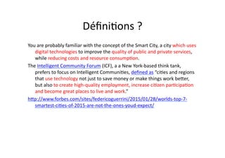 Déﬁni$ons	
  ?	
  
You	
  are	
  probably	
  familiar	
  with	
  the	
  concept	
  of	
  the	
  Smart	
  City,	
  a	
  city	
  which	
  uses	
  
digital	
  technologies	
  to	
  improve	
  the	
  quality	
  of	
  public	
  and	
  private	
  services,	
  
while	
  reducing	
  costs	
  and	
  resource	
  consump$on.	
  	
  
The	
  Intelligent	
  Community	
  Forum	
  (ICF),	
  a	
  a	
  New	
  York-­‐based	
  think	
  tank,	
  
prefers	
  to	
  focus	
  on	
  Intelligent	
  Communi$es,	
  deﬁned	
  as	
  “ci$es	
  and	
  regions	
  
that	
  use	
  technology	
  not	
  just	
  to	
  save	
  money	
  or	
  make	
  things	
  work	
  beder,	
  
but	
  also	
  to	
  create	
  high-­‐quality	
  employment,	
  increase	
  ci$zen	
  par$cipa$on	
  
and	
  become	
  great	
  places	
  to	
  live	
  and	
  work.”	
  
hdp://www.forbes.com/sites/federicoguerrini/2015/01/28/worlds-­‐top-­‐7-­‐
smartest-­‐ci$es-­‐of-­‐2015-­‐are-­‐not-­‐the-­‐ones-­‐youd-­‐expect/	
  
 