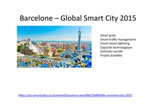 hdps://eu-­‐smartci$es.eu/content/barcelona-­‐world%E2%80%99s-­‐smartest-­‐city-­‐2015	
  
Barcelone	
  –	
  Global	
  Smart	
  City	
  2015	
  
Smart	
  grids	
  
Smart	
  traﬃc	
  management	
  
Smart	
  street	
  lightning	
  
Capacité	
  technologique	
  
Cohésion	
  sociale	
  
Projets	
  durables	
  
 