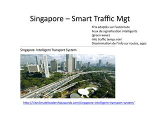 Singapore	
  –	
  Smart	
  Traﬃc	
  Mgt	
  
Prix	
  adaptés	
  sur	
  l’autoroute	
  
Feux	
  de	
  signallisa$on	
  intelligents	
  
(green	
  wave)	
  
Info	
  traﬃc	
  temps	
  réel	
  
Dissémina$on	
  de	
  l’info	
  sur	
  routes,	
  apps	
  
hdp://cityclimateleadershipawards.com/singapore-­‐intelligent-­‐transport-­‐system/	
  
 