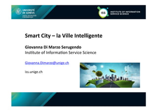 FACULTY OF ECONOMIC AND SOCIAL SCIENCES
Department of Management Studies
Smart	
  City	
  –	
  la	
  Ville	
  Intelligente	
  
Giovanna	
  Di	
  Marzo	
  Serugendo	
  
Ins$tute	
  of	
  Informa$on	
  Service	
  Science	
  
Giovanna.Dimarzo@unige.ch	
  
iss.unige.ch	
  
 