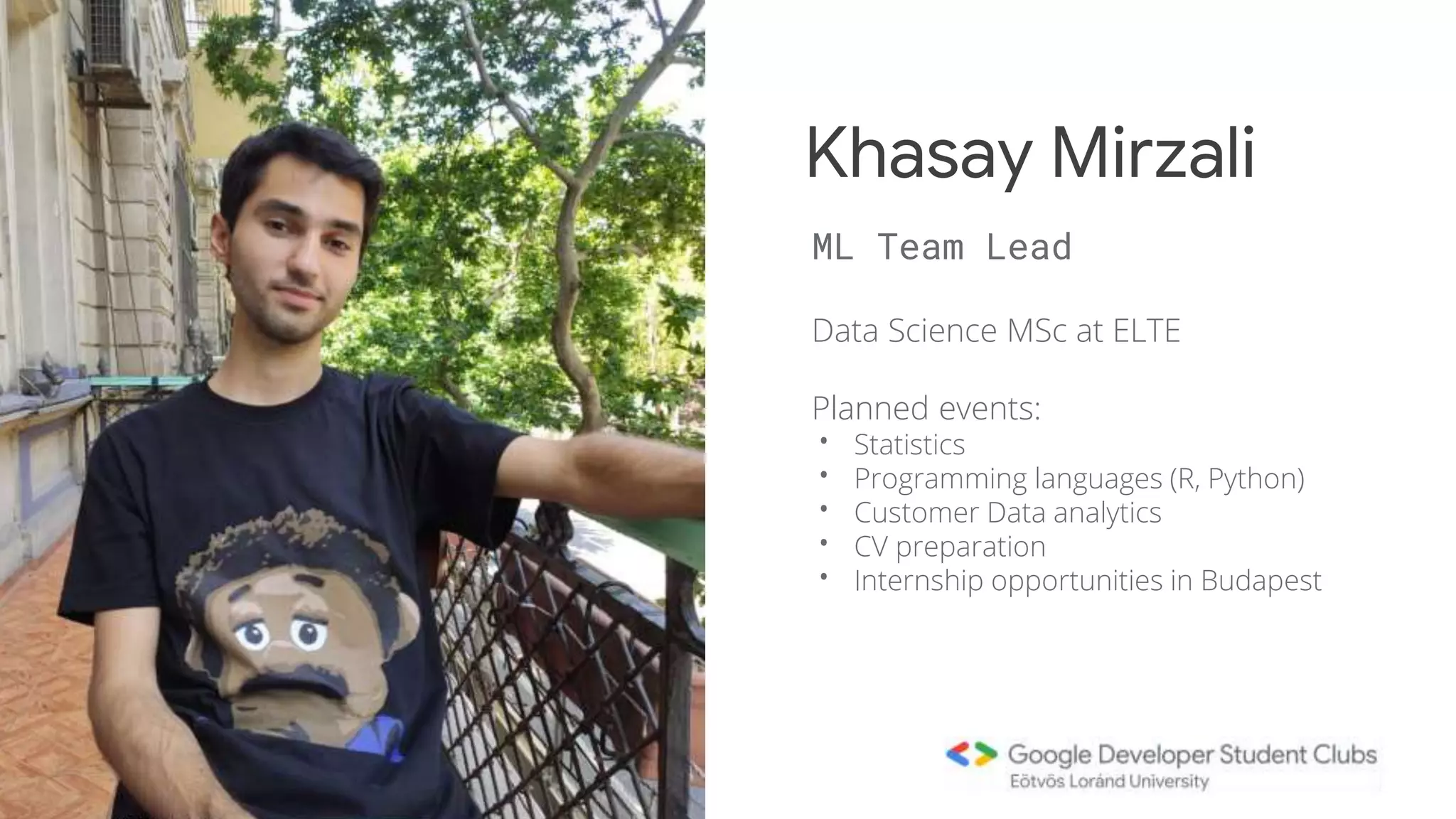 Data Science MSc at ELTE
Planned events:
• Statistics
• Programming languages (R, Python)
• Customer Data analytics
• CV preparation
• Internship opportunities in Budapest
Khasay Mirzali
ML Team Lead
 