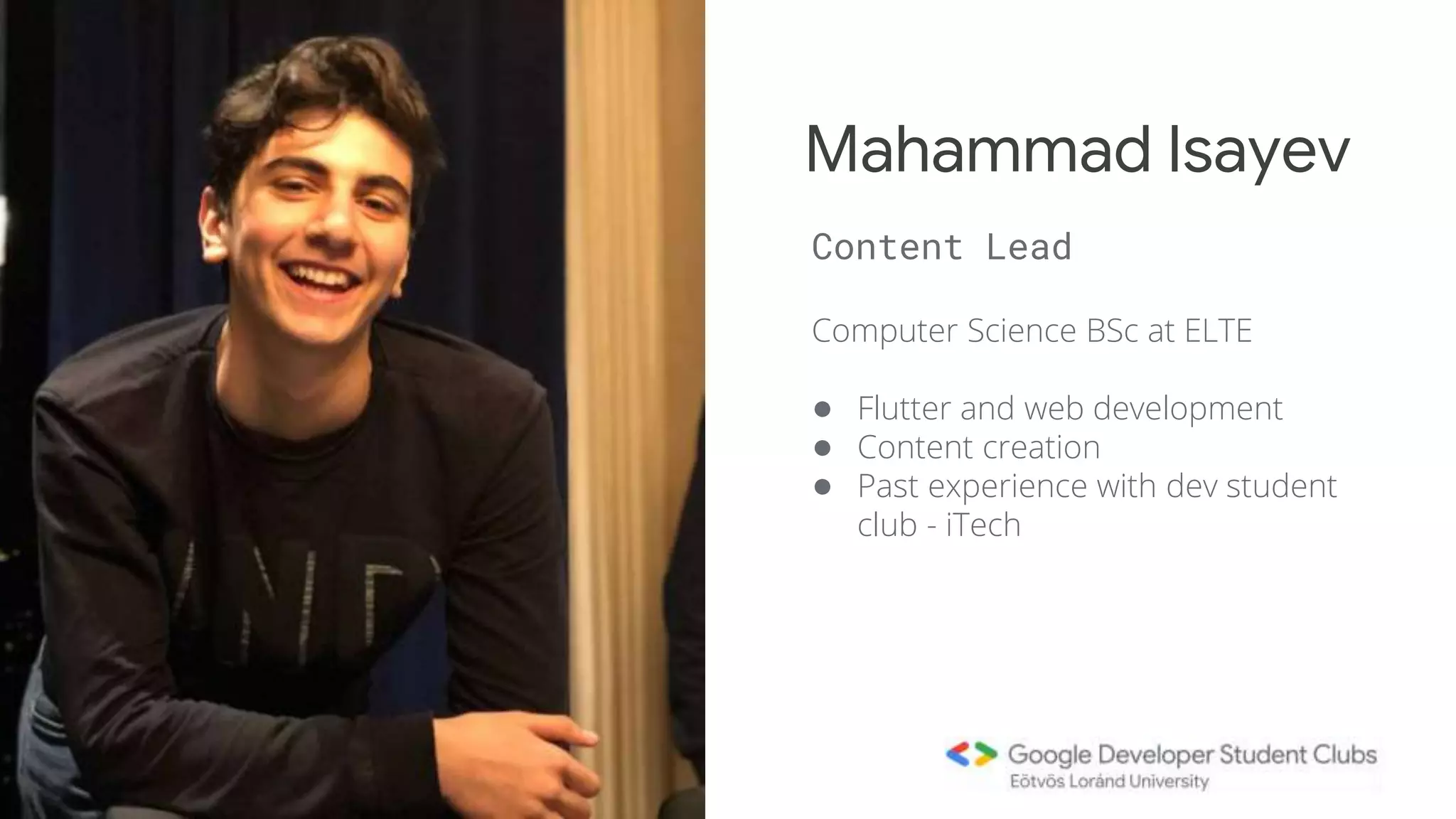 Computer Science BSc at ELTE
● Flutter and web development
● Content creation
● Past experience with dev student
club - iTech
Mahammad Isayev
Content Lead
 
