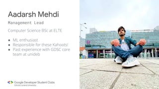 Computer Science BSc at ELTE
● ML enthusiast
● Responsible for these Kahoots!
● Past experience with GDSC core
team at unideb
Aadarsh Mehdi
Management Lead
 
