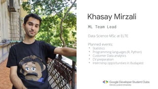 Data Science MSc at ELTE
Planned events:
• Statistics
• Programming languages (R, Python)
• Customer Data analytics
• CV preparation
• Internship opportunities in Budapest
Khasay Mirzali
ML Team Lead
 