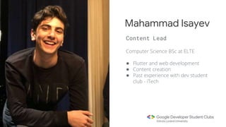Computer Science BSc at ELTE
● Flutter and web development
● Content creation
● Past experience with dev student
club - iTech
Mahammad Isayev
Content Lead
 
