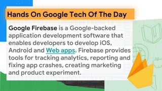 Google Firebase is a Google-backed
application development software that
enables developers to develop iOS,
Android and Web apps. Firebase provides
tools for tracking analytics, reporting and
fixing app crashes, creating marketing
and product experiment.
Hands On Google Tech Of The Day
 