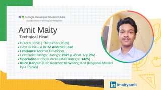 Amit Maity
B.Tech | CSE | Third Year (2025)
Past GDSC-GLBITM Android Lead
Freelance Android Developer
LeetCode Ratings: Ratings: 2025 (Global Top 2%)
Specialist at CodeForces (Max Ratings: 1425)
ICPC Kanpur 2022 Reached till Waiting List (Regional Missed
by 4 Ranks)
Technical Head
/maityamit
 