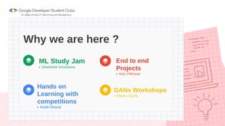 Why we are here ?
Manav Gupta
GANs Workshops
Kartik Dhanai
Hands on
Learning with
competitions
Shashank Srivastava
ML Study Jam
Nitin Pilkhwal
End to end
Projects
 